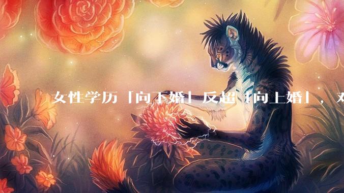 女性学历「向下婚」反超「向上婚」，对生育有何影响？